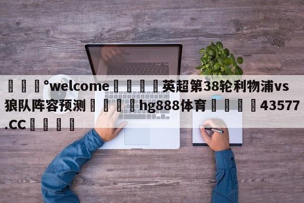 💰welcome🎲英超第38轮利物浦vs狼队阵容预测🐁hg888体育😜43577.CC🎾