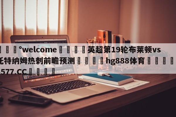 💰welcome🎲英超第19轮布莱顿vs托特纳姆热刺前瞻预测🐁hg888体育😜43577.CC🎾