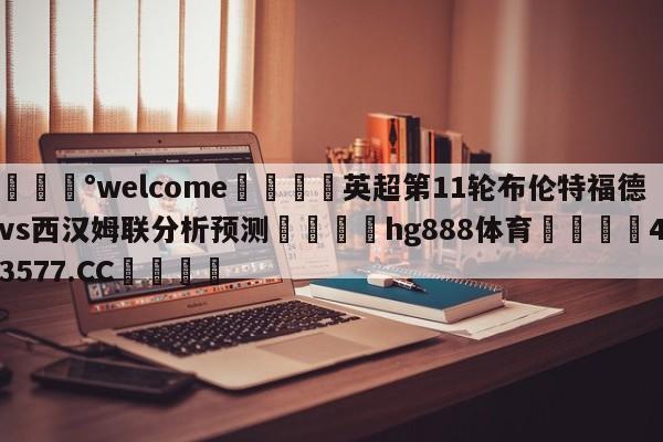 💰welcome🎲英超第11轮布伦特福德vs西汉姆联分析预测🐁hg888体育😜43577.CC🎾
