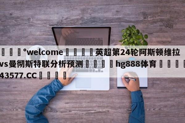 💰welcome🎲英超第24轮阿斯顿维拉vs曼彻斯特联分析预测🐁hg888体育😜43577.CC🎾
