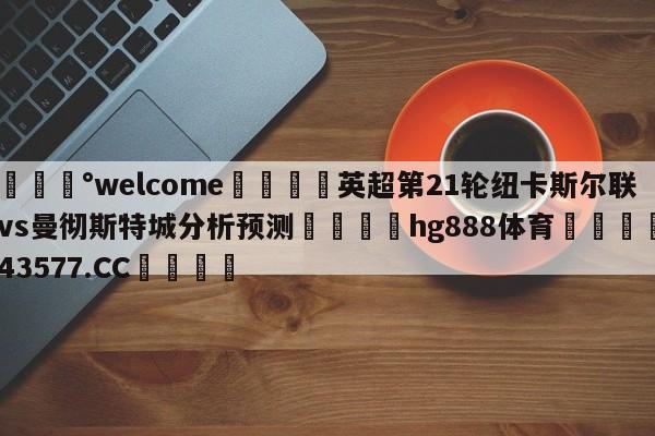 💰welcome🎲英超第21轮纽卡斯尔联vs曼彻斯特城分析预测🐁hg888体育😜43577.CC🎾