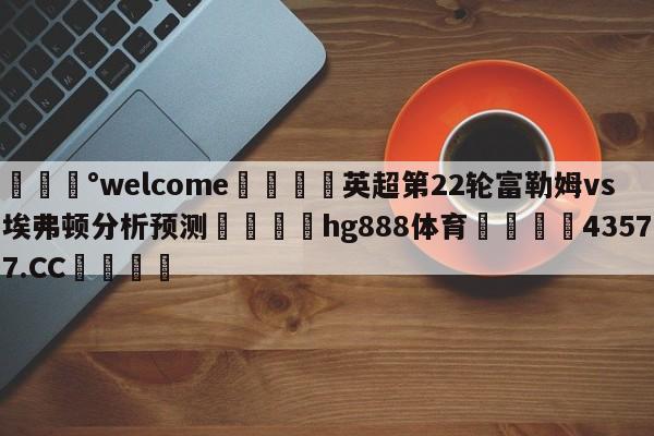 💰welcome🎲英超第22轮富勒姆vs埃弗顿分析预测🐁hg888体育😜43577.CC🎾