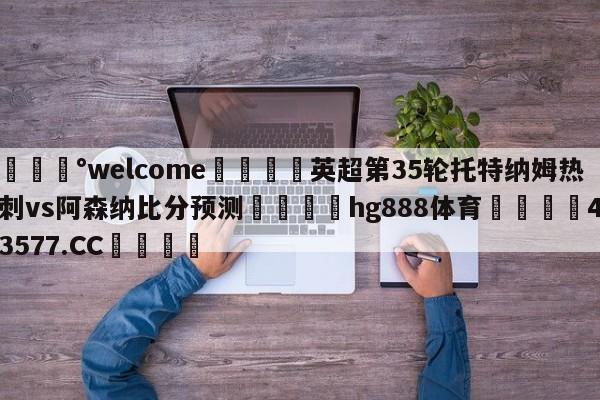 💰welcome🎲英超第35轮托特纳姆热刺vs阿森纳比分预测🐁hg888体育😜43577.CC🎾