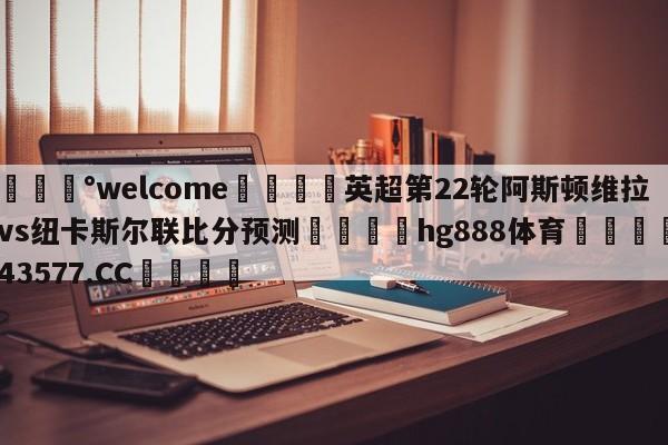 💰welcome🎲英超第22轮阿斯顿维拉vs纽卡斯尔联比分预测🐁hg888体育😜43577.CC🎾