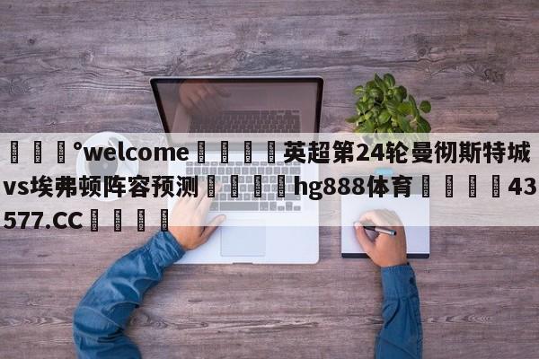 💰welcome🎲英超第24轮曼彻斯特城vs埃弗顿阵容预测🐁hg888体育😜43577.CC🎾