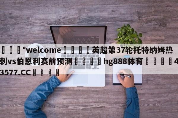 💰welcome🎲英超第37轮托特纳姆热刺vs伯恩利赛前预测🐁hg888体育😜43577.CC🎾