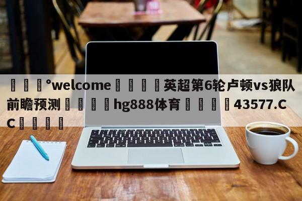 💰welcome🎲英超第6轮卢顿vs狼队前瞻预测🐁hg888体育😜43577.CC🎾