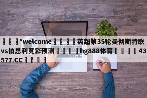 💰welcome🎲英超第35轮曼彻斯特联vs伯恩利竞彩预测🐁hg888体育😜43577.CC🎾