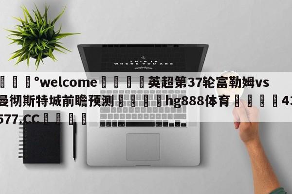 💰welcome🎲英超第37轮富勒姆vs曼彻斯特城前瞻预测🐁hg888体育😜43577.CC🎾
