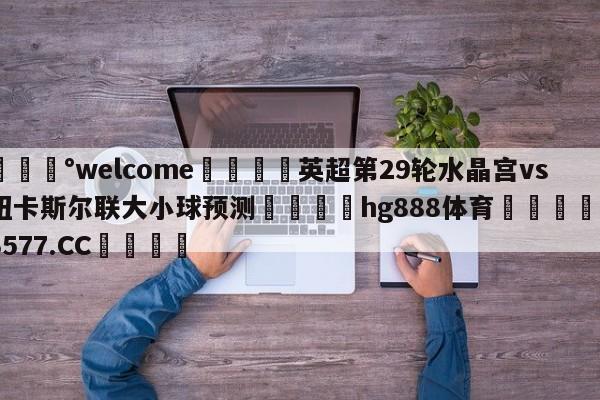 💰welcome🎲英超第29轮水晶宫vs纽卡斯尔联大小球预测🐁hg888体育😜43577.CC🎾