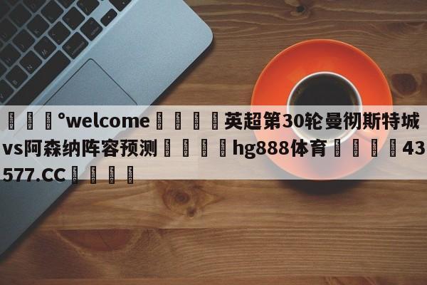 💰welcome🎲英超第30轮曼彻斯特城vs阿森纳阵容预测🐁hg888体育😜43577.CC🎾