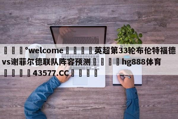 💰welcome🎲英超第33轮布伦特福德vs谢菲尔德联队阵容预测🐁hg888体育😜43577.CC🎾