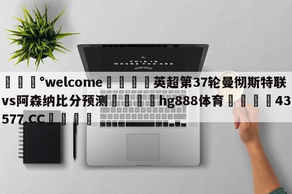 💰welcome🎲英超第37轮曼彻斯特联vs阿森纳比分预测🐁hg888体育😜43577.CC🎾
