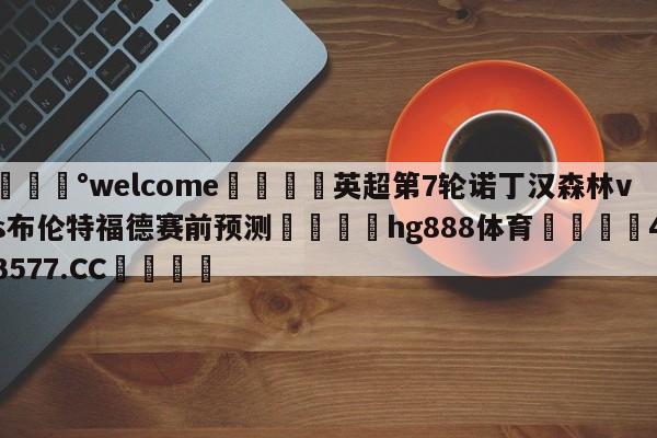 💰welcome🎲英超第7轮诺丁汉森林vs布伦特福德赛前预测🐁hg888体育😜43577.CC🎾