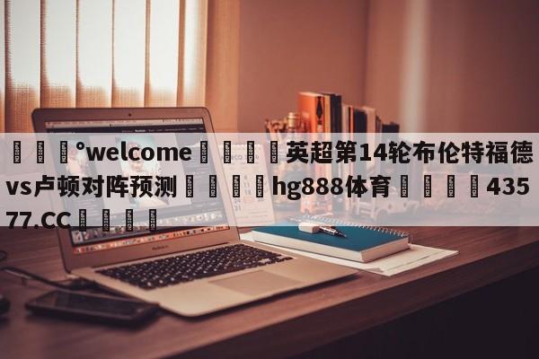 💰welcome🎲英超第14轮布伦特福德vs卢顿对阵预测🐁hg888体育😜43577.CC🎾