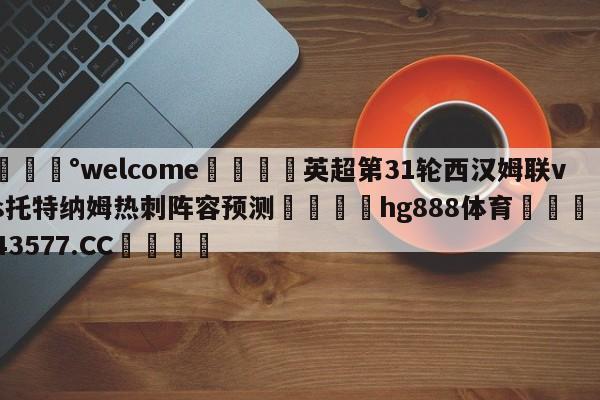 💰welcome🎲英超第31轮西汉姆联vs托特纳姆热刺阵容预测🐁hg888体育😜43577.CC🎾