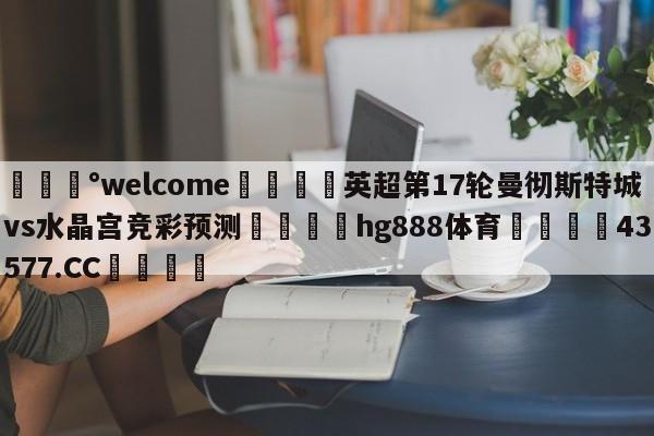 💰welcome🎲英超第17轮曼彻斯特城vs水晶宫竞彩预测🐁hg888体育😜43577.CC🎾