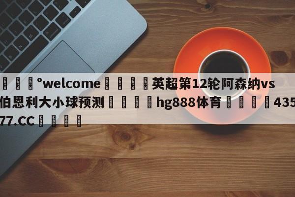 💰welcome🎲英超第12轮阿森纳vs伯恩利大小球预测🐁hg888体育😜43577.CC🎾