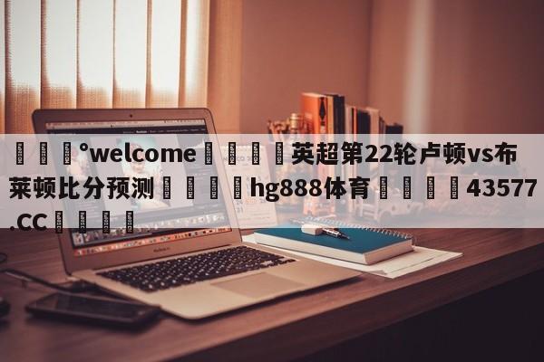 💰welcome🎲英超第22轮卢顿vs布莱顿比分预测🐁hg888体育😜43577.CC🎾