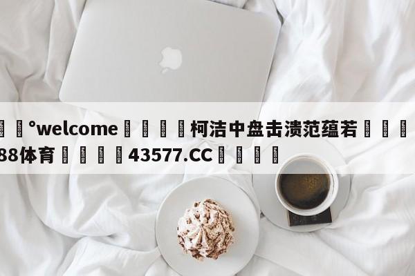 💰welcome🎲柯洁中盘击溃范蕴若🐁hg888体育😜43577.CC🎾