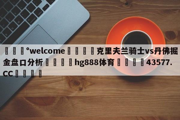 💰welcome🎲克里夫兰骑士vs丹佛掘金盘口分析🐁hg888体育😜43577.CC🎾