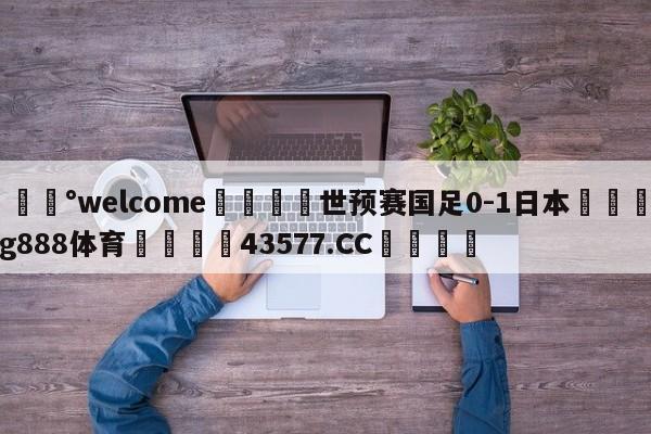 💰welcome🎲世预赛国足0-1日本🐁hg888体育😜43577.CC🎾