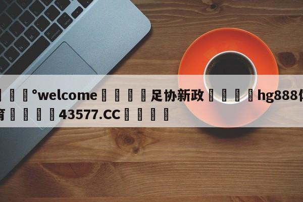 💰welcome🎲足协新政🐁hg888体育😜43577.CC🎾