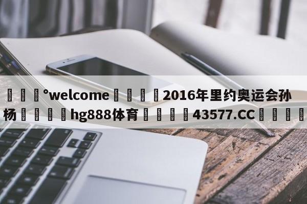 💰welcome🎲2016年里约奥运会孙杨🐁hg888体育😜43577.CC🎾
