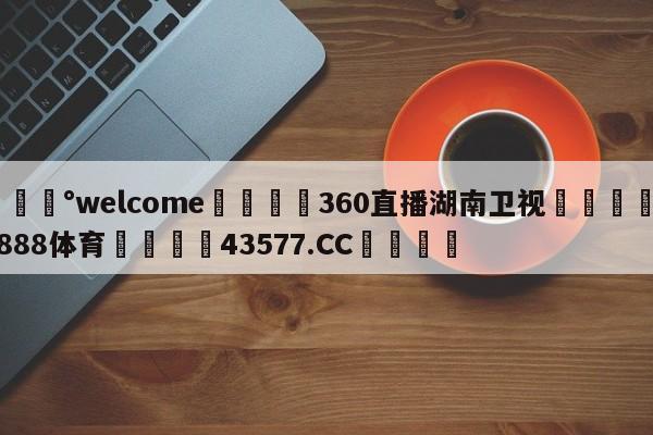 💰welcome🎲360直播湖南卫视🐁hg888体育😜43577.CC🎾