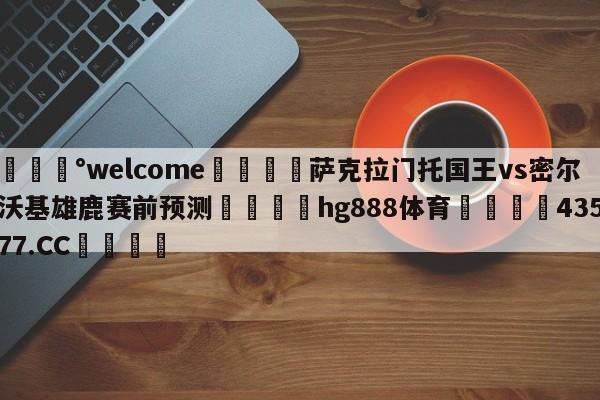 💰welcome🎲萨克拉门托国王vs密尔沃基雄鹿赛前预测🐁hg888体育😜43577.CC🎾