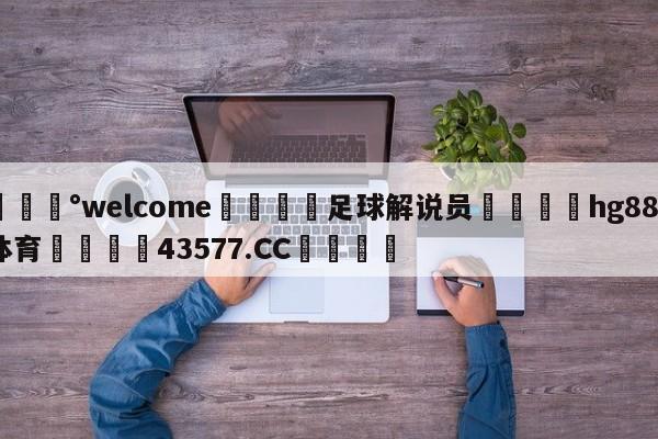 💰welcome🎲足球解说员🐁hg888体育😜43577.CC🎾