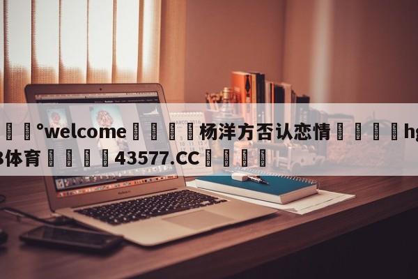 💰welcome🎲杨洋方否认恋情🐁hg888体育😜43577.CC🎾