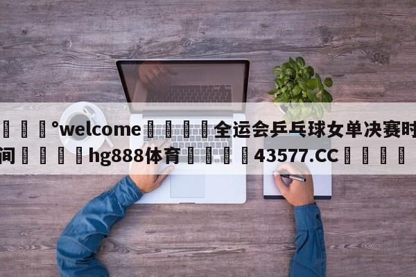 💰welcome🎲全运会乒乓球女单决赛时间🐁hg888体育😜43577.CC🎾