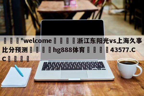 💰welcome🎲浙江东阳光vs上海久事比分预测🐁hg888体育😜43577.CC🎾