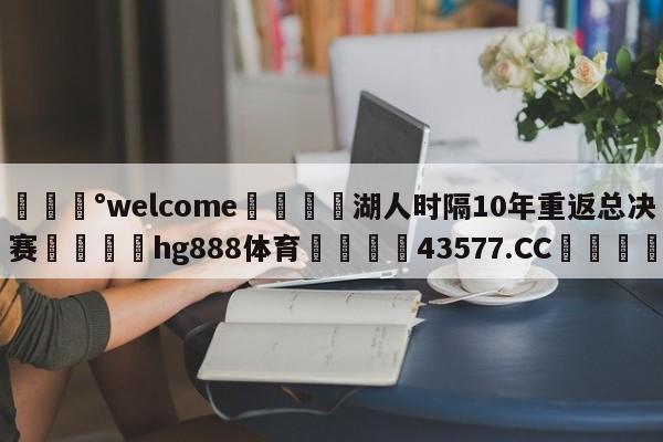 💰welcome🎲湖人时隔10年重返总决赛🐁hg888体育😜43577.CC🎾