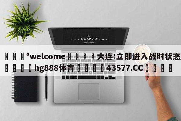 💰welcome🎲大连:立即进入战时状态🐁hg888体育😜43577.CC🎾