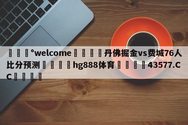 💰welcome🎲丹佛掘金vs费城76人比分预测🐁hg888体育😜43577.CC🎾