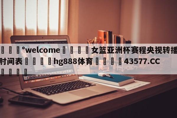 💰welcome🎲女篮亚洲杯赛程央视转播肘间表🐁hg888体育😜43577.CC🎾